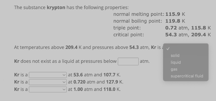 The substance krypton has the following properties:
normal melting point: 115.9 K
normal boiling point: 119.8 K
triple point:
critical point:
0.72 atm, 115.8 K
54.3 atm, 209.4 K
At temperatures above 209.4 K and pressures above 54.3 atm, Kr is a ✓
Kr does not exist as a liquid at pressures below
atm.
Kr is a
at 53.6 atm and 107.7 K.
Kr is a
at 0.720 atm and 127.9 K.
Kr is a
at 1.00 atm and 118.0 K.
solid
liquid
gas
supercritical fluid