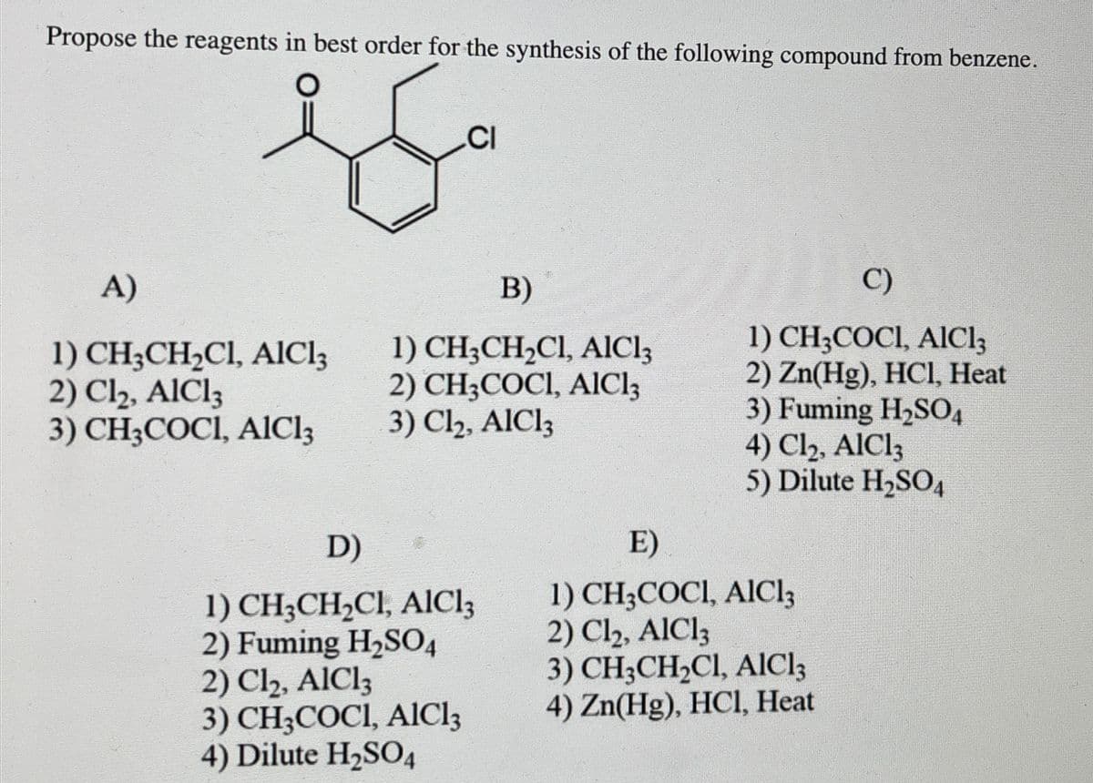 Propose the reagents in best order for the synthesis of the following compound from benzene.
CI
A)
B)
1) CH3CH2Cl, AlCl3
2) Cl₂, AlCl3
3) CH3COCI, AlCl3
1) CH3CH2Cl, AlCl3
2) CH3COCI, AlCl3
3) Cl₂, AlCl3
D)
1) CH3CH2Cl, AlCl3
2) Fuming H₂SO4
2) Cl₂, AlCl3
3) CH3COCI, AlCl3
4) Dilute H2SO4
E)
C)
1) CH3COCI, AlCl3
2) Zn(Hg), HCl, Heat
3) Fuming H2SO4
4) Cl₂, AlCl3
5) Dilute H2SO4
1) CH3COCI, AlCl3
2) Cl₂, AlCl3
3) CH3CH2Cl, AlCl3
4) Zn(Hg), HCl, Heat