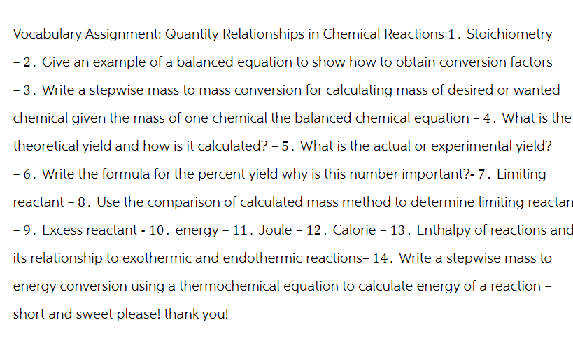 Vocabulary Assignment: Quantity Relationships in Chemical Reactions 1. Stoichiometry
- 2. Give an example of a balanced equation to show how to obtain conversion factors
- 3. Write a stepwise mass to mass conversion for calculating mass of desired or wanted
chemical given the mass of one chemical the balanced chemical equation - 4. What is the
theoretical yield and how is it calculated? - 5. What is the actual or experimental yield?
- 6. Write the formula for the percent yield why is this number important?- 7. Limiting
reactant - 8. Use the comparison of calculated mass method to determine limiting reactan
- 9. Excess reactant - 10. energy - 11. Joule - 12. Calorie - 13. Enthalpy of reactions and
its relationship to exothermic and endothermic reactions- 14. Write a stepwise mass to
energy conversion using a thermochemical equation to calculate energy of a reaction -
short and sweet please! thank you!