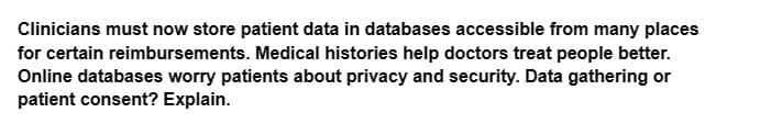 Clinicians must now store patient data in databases accessible from many places
for certain reimbursements. Medical histories help doctors treat people better.
Online databases worry patients about privacy and security. Data gathering or
patient consent? Explain.