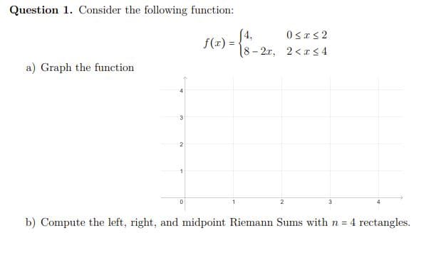 Question 1. Consider the following function:
a) Graph the function
3
2
0
f(x):
4₁
0≤x≤2
-2x, 2<x<4
2
3
b) Compute the left, right, and midpoint Riemann Sums with n = 4 rectangles.
