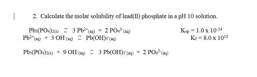 2. Calculate the molar solubility of lead(II) phosphate in a pH 10 solution.
Pb3(PO4)2(s) 3 Pb²+ (aq) + 2 PO4³- (aq)
Pb²+ (aq) + 3 OH(aq) Pb(OH)3(aq)
Ksp = 1.0 x 10-54
Kf = 8.0 x 1013
Pb3(PO4)2(s) + 9 OH(aq) 3 Pb(OH)3 (aq) + 2 PO4³- (aq)