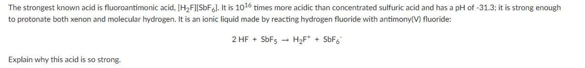 The strongest known acid is fluoroantimonic acid, [H₂F][SbF6]. It is 1016 times more acidic than concentrated sulfuric acid and has a pH of -31.3; it is strong enough
to protonate both xenon and molecular hydrogen. It is an ionic liquid made by reacting hydrogen fluoride with antimony(V) fluoride:
2 HF + SbF5 → H₂F+ + SbF6
Explain why this acid is so strong.