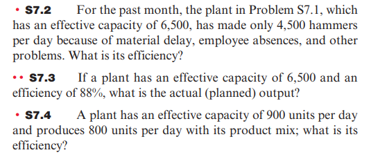 • $7.2 For the past month, the plant in Problem $7.1, which
has an effective capacity of 6,500, has made only 4,500 hammers
per day because of material delay, employee absences, and other
problems. What is its efficiency?
.. $7.3
efficiency
If a plant has an effective capacity of 6,500 and an
of 88%, what is the actual (planned) output?
• S7.4
A plant has an effective capacity of 900 units per day
and produces 800 units per day with its product mix; what is its
efficiency?