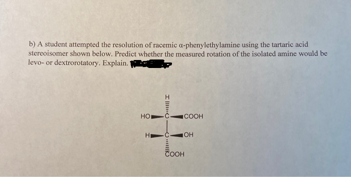 b) A student attempted the resolution of racemic a-phenylethylamine using the tartaric acid
stereoisomer shown below. Predict whether the measured rotation of the isolated amine would be
levo- or dextrorotatory. Explain.'
Но
COOH
HO
COOH
