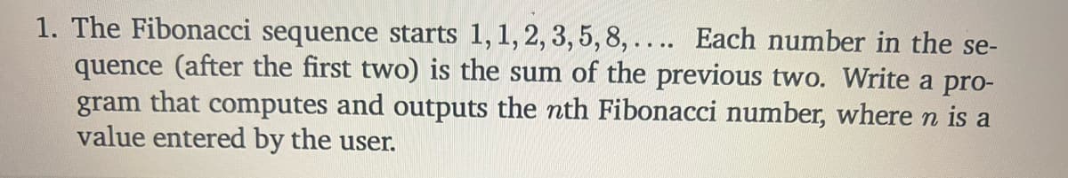 1. The Fibonacci sequence starts 1,1, 2, 3, 5,8, .... Each number in the se-
quence (after the first two) is the sum of the previous two. Write a pro-
gram that computes and outputs the nth Fibonacci number, where n is a
value entered by the user.
