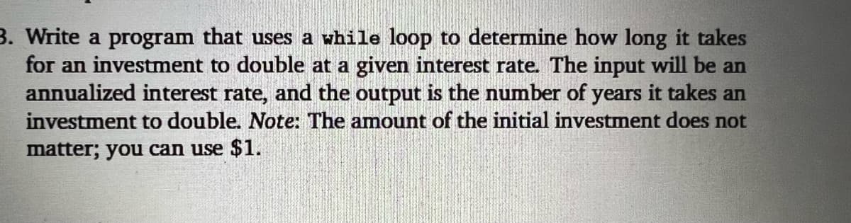 3. Write a program that uses a while loop to determine how long it takes
for an investment to double at a given interest rate. The input will be an
annualized interest rate, and the output is the number of years it takes an
investment to double. Note: The amount of the initial investment does not
matter; you can use $1.
