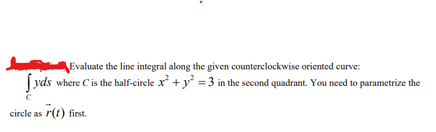 Evaluate the line integral along the given counterclockwise oriented curve:
yds where C is the half-circle x² + y² = 3 in the second quadrant. You need to parametrize the
circle as r(t) first.