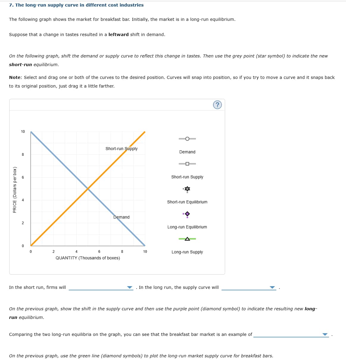 7. The long-run supply curve in different cost industries
The following graph shows the market for breakfast bar. Initially, the market is in a long-run equilibrium.
Suppose that a change in tastes resulted in a leftward shift in demand.
On the following graph, shift the demand or supply curve to reflect this change in tastes. Then use the grey point (star symbol) to indicate the new
short-run equilibrium.
Note: Select and drag one or both of the curves to the desired position. Curves will snap into position, so if you try to move a curve and it snaps back
to its original position, just drag it a little farther.
PRICE (Dollars per box)
10
Short-run Supply
Demand
8
Short-run Supply
Short-run Equilibrium
Demand
Long-run Equilibrium
2
6
8
10
Long-run Supply
QUANTITY (Thousands of boxes)
In the short run, firms will
In the long run, the supply curve will
?
On the previous graph, show the shift in the supply curve and then use the purple point (diamond symbol) to indicate the resulting new long-
run equilibrium.
Comparing the two long-run equilibria on the graph, you can see that the breakfast bar market is an example of
On the previous graph, use the green line (diamond symbols) to plot the long-run market supply curve for breakfast bars.