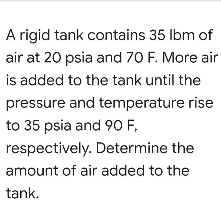 A rigid tank contains 35 Ibm of
air at 20 psia and 70 F. More air
is added to the tank until the
pressure and temperature rise
to 35 psia and 90 F,
respectively. Determine the
amount of air added to the
tank.
