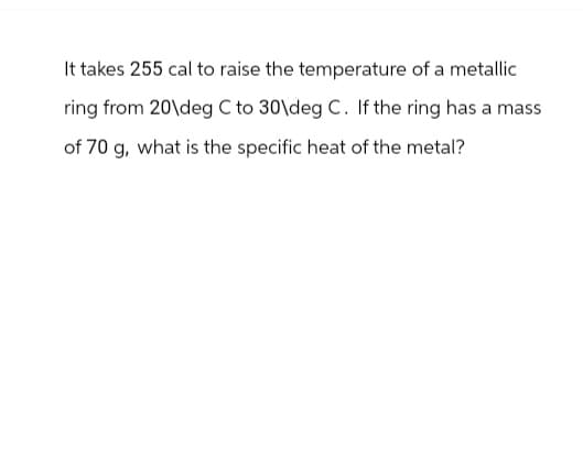 It takes 255 cal to raise the temperature of a metallic
ring from 20\deg C to 30\deg C. If the ring has a mass
of 70 g, what is the specific heat of the metal?