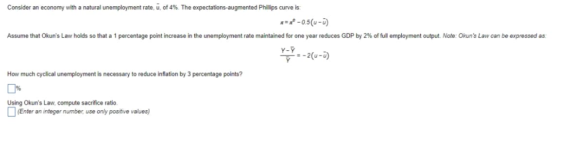 Consider an economy with a natural unemployment rate, u, of 4%. The expectations-augmented Phillips curve is:
= - 0.5(u - ū)
Assume that Okun's Law holds so that a 1 percentage point increase in the unemployment rate maintained for one year reduces GDP by 2% of full employment output. Note: Okun's Law can be expressed as:
:-2(u-i)
How much cyclical unemployment is necessary to reduce inflation by 3 percentage points?
Using Okun's Law, compute sacrifice ratio.
(Enter an integer number, use only positive values)
