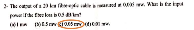 2. The output of a 20 km fibre-optic cable is measured at 0.005 mw. What is the input
power if the fibre loss is 0.5 dB/km?
(a) I mw
(b) 0.5 mw (c) 0.05 mw (d) 0.01 mw.