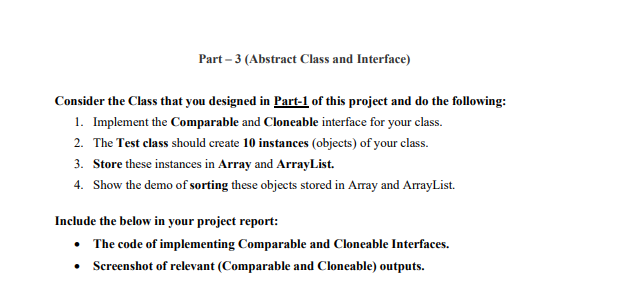 Part – 3 (Abstract Class and Interface)
Consider the Class that you designed in Part-1 of this project and do the following:
1. Implement the Comparable and Cloneable interface for your class.
2. The Test class should create 10 instances (objects) of your class.
3. Store these instances in Array and ArrayList.
4. Show the demo of sorting these objects stored in Array and ArrayList.
Include the below in your project report:
• The code of implementing Comparable and Cloneable Interfaces.
• Screenshot of relevant (Comparable and Cloneable) outputs.
