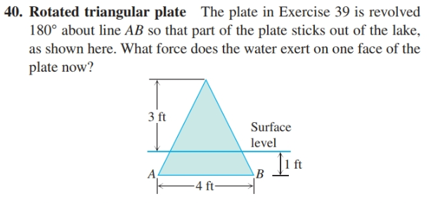 40. Rotated triangular plate The plate in Exercise 39 is revolved
180° about line AB so that part of the plate sticks out of the lake,
as shown here. What force does the water exert on one face of the
plate now?
3 ft
Surface
level
ft
A,
-4 ft-

