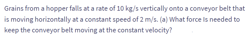 Grains from a hopper falls at a rate of 10 kg/s vertically onto a conveyor belt that
is moving horizontally at a constant speed of 2 m/s. (a) What force is needed to
keep the conveyor belt moving at the constant velocity?