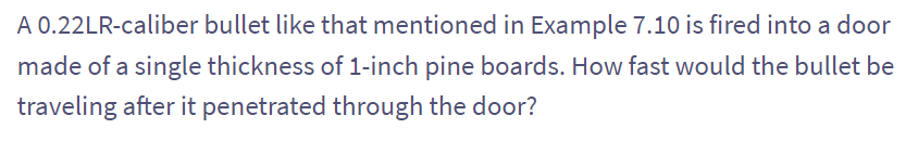 A 0.22LR-caliber bullet like that mentioned in Example 7.10 is fired into a door
made of a single thickness of 1-inch pine boards. How fast would the bullet be
traveling after it penetrated through the door?