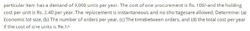 particular item has a demand of 9,000 units per year. The cost of one procurement is Rs. 100/-and the holding
cost per unit is Rs. 2.40 per year. The replacement is instantaneous and no shortagesare allowed. Determine: (a)
Economic lot size, (b) The number of orders per year, (c) The timebetween orders, and (d) the total cost per year
if the cost of one units is Re.1/-
