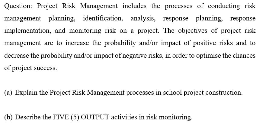 Question: Project Risk Management includes the processes of conducting risk
management planning, identification, analysis, response planning, response
implementation, and monitoring risk on a project. The objectives of project risk
management are to increase the probability and/or impact of positive risks and to
decrease the probability and/or impact of negative risks, in order to optimise the chances
of project success.
(a) Explain the Project Risk Management processes in school project construction.
(b) Describe the FIVE (5) OUTPUT activities in risk monitoring.
