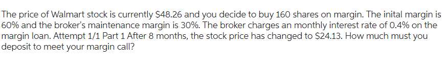 The price of Walmart stock is currently $48.26 and you decide to buy 160 shares on margin. The inital margin is
60% and the broker's maintenance margin is 30%. The broker charges an monthly interest rate of 0.4% on the
margin loan. Attempt 1/1 Part 1 After 8 months, the stock price has changed to $24.13. How much must you
deposit to meet your margin call?
