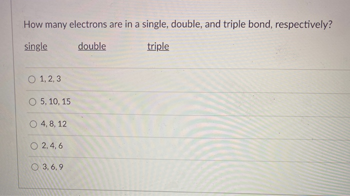 How many electrons are in a single, double, and triple bond, respectively?
single
double
triple
O 1, 2, 3
O 5, 10, 15
O 4, 8, 12
O 2, 4, 6
O 3,6,9