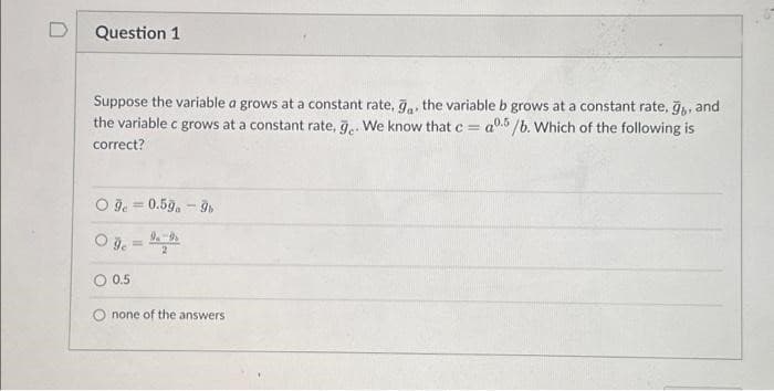 Question 1
Suppose the variable a grows at a constant rate, ga the variable b grows at a constant rate, ğ,, and
the variable c grows at a constant rate, g.. We know that c = a05/b. Which of the following is
correct?
O9e=0.59a-9b
09 = ₁9
O 0.5
none of the answers