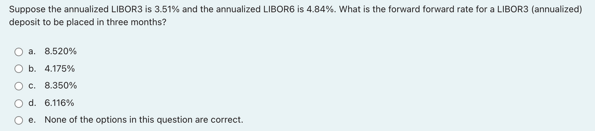 Suppose the annualized LIBOR3 is 3.51% and the annualized LIBOR6 is 4.84%. What is the forward forward rate for a LIBOR3 (annualized)
deposit to be placed in three months?
a. 8.520%
b. 4.175%
c. 8.350%
d. 6.116%
e. None of the options in this question are correct.
