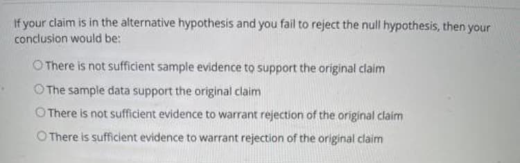 If your claim is in the alternative hypothesis and you fail to reject the null hypothesis, then your
conclusion would be:
O There is not sufficient sample evidence to support the original claim
O The sample data support the original claim
O There is not sufficient evidence to warrant rejection of the original claim
There is sufficient evidence to warrant rejection of the original claim
