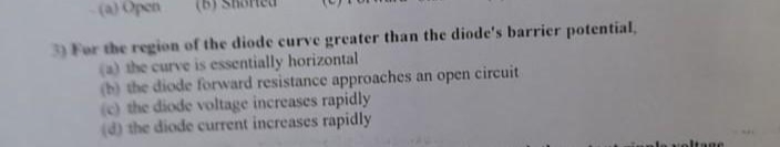 -(a) Open
3) For the region of the diode curve greater than the diode's barrier potential,
(a) the curve is essentially horizontal
(b) the diode forward resistance approaches an open circuit
(c) the diode voltage increases rapidly
(d) the diode current increases rapidly
inple voltage