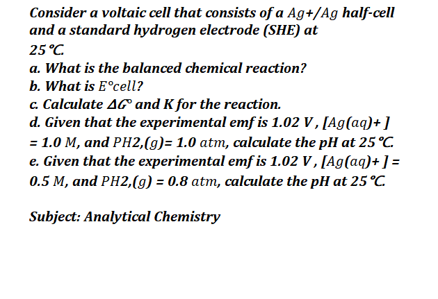 Consider a voltaic cell that consists of a Ag+/Ag half-cell
and a standard hydrogen electrode (SHE) at
25°C.
a. What is the balanced chemical reaction?
b. What is E°cell?
c. Calculate AG and K for the reaction.
d. Given that the experimental emf is 1.02 V, [Ag(aq)+]
= 1.0 M, and PH2,(g)= 1.0 atm, calculate the pH at 25 °C.
e. Given that the experimental emf is 1.02 V, [Ag(aq)+] =
0.5 M, and PH2,(g) = 0.8 atm, calculate the pH at 25 °C.
Subject: Analytical Chemistry