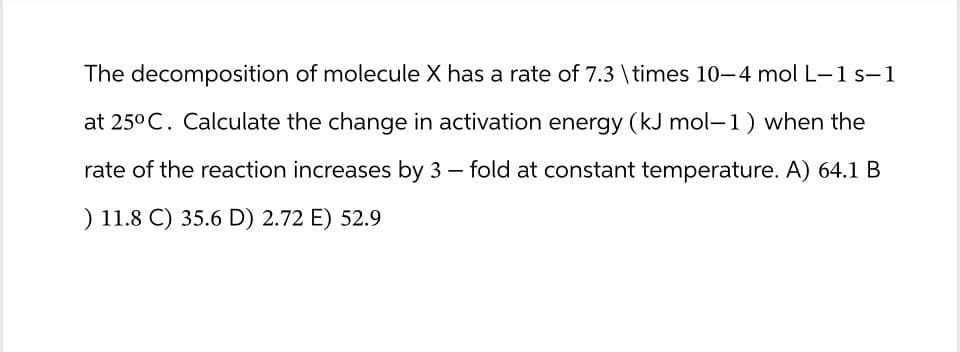 The decomposition of molecule X has a rate of 7.3 \times 10-4 mol L-1 s-1
at 25°C. Calculate the change in activation energy (kJ mol-1) when the
rate of the reaction increases by 3 - fold at constant temperature. A) 64.1 B
) 11.8 C) 35.6 D) 2.72 E) 52.9