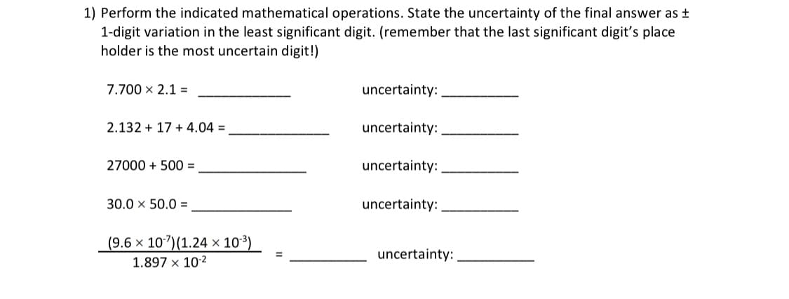 1) Perform the indicated mathematical operations. State the uncertainty of the final answer as ±
1-digit variation in the least significant digit. (remember that the last significant digit's place
holder is the most uncertain digit!)
7.700 x 2.1 =
uncertainty:
2.132 + 17 + 4.04 =
uncertainty:
27000 + 500 =
uncertainty:
30.0 x 50.0 =
uncertainty:
(9.6 × 107)(1.24 × 10³)_
uncertainty:
1.897 x 102

