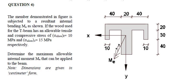 QUESTION 4)
40
20
40
The member demonstrated in figure is
subjected to a resultant internal
bending M, as shown. If the wood used
for the T-beam has an allowable tensile
20
30
and compressive stress of (Gallow)= 10
MPa and (Gallow)= 15 MPa
respectively.
40
10
10
Determine the maximum allowable
internal moment Me that can be applied
to the beam.
Me
Note: Dimensions
are given in
'centimeter' form.
y
そ
