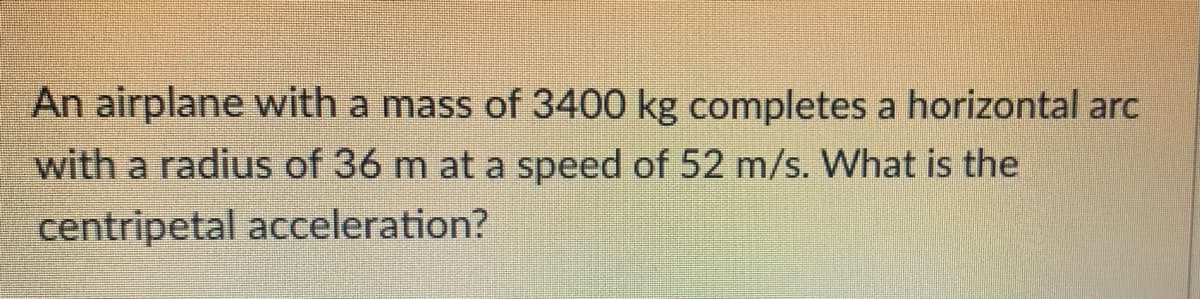An airplane with a mass of 3400 kg completes a horizontal arc
with a radius of 36 m at a speed of 52 m/s. What is the
centripetal acceleration?
