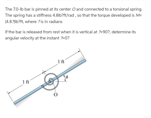 The 7.0-lb bar is pinned at its center O and connected to a torsional spring.
The spring has a stiffness 4.8lb?ft/rad, so that the torque developed is M=
(4.8?)lb?ft, where ? is in radians
If the bar is released from rest when it is vertical at ?=90?, determine its
angular velocity at the instant ?=0?
1 ft
1 ft