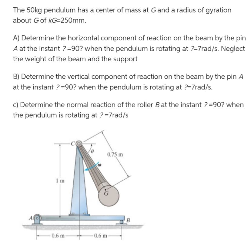 The 50kg pendulum has a center of mass at G and a radius of gyration
about G of kG=250mm.
A) Determine the horizontal component of reaction on the beam by the pin
A at the instant ? =90? when the pendulum is rotating at ?=7rad/s. Neglect
the weight of the beam and the support
B) Determine the vertical component of reaction on the beam by the pin A
at the instant ? =90? when the pendulum is rotating at ?=7rad/s.
c) Determine the normal reaction of the roller B at the instant ?=90? when
the pendulum is rotating at ?=7rad/s
0.75 m
1m
0.6 m
A
0.6 m
B