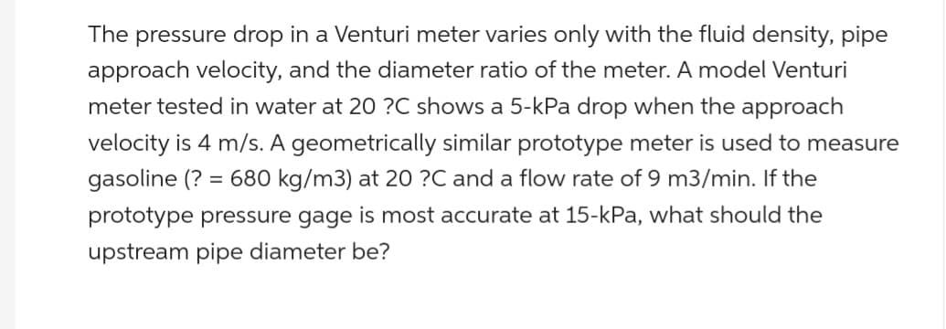The pressure drop in a Venturi meter varies only with the fluid density, pipe
approach velocity, and the diameter ratio of the meter. A model Venturi
meter tested in water at 20 ?C shows a 5-kPa drop when the approach
velocity is 4 m/s. A geometrically similar prototype meter is used to measure
680 kg/m3) at 20 ?C and a flow rate of 9 m3/min. If the
prototype pressure gage is most accurate at 15-kPa, what should the
upstream pipe diameter be?
gasoline (?
=