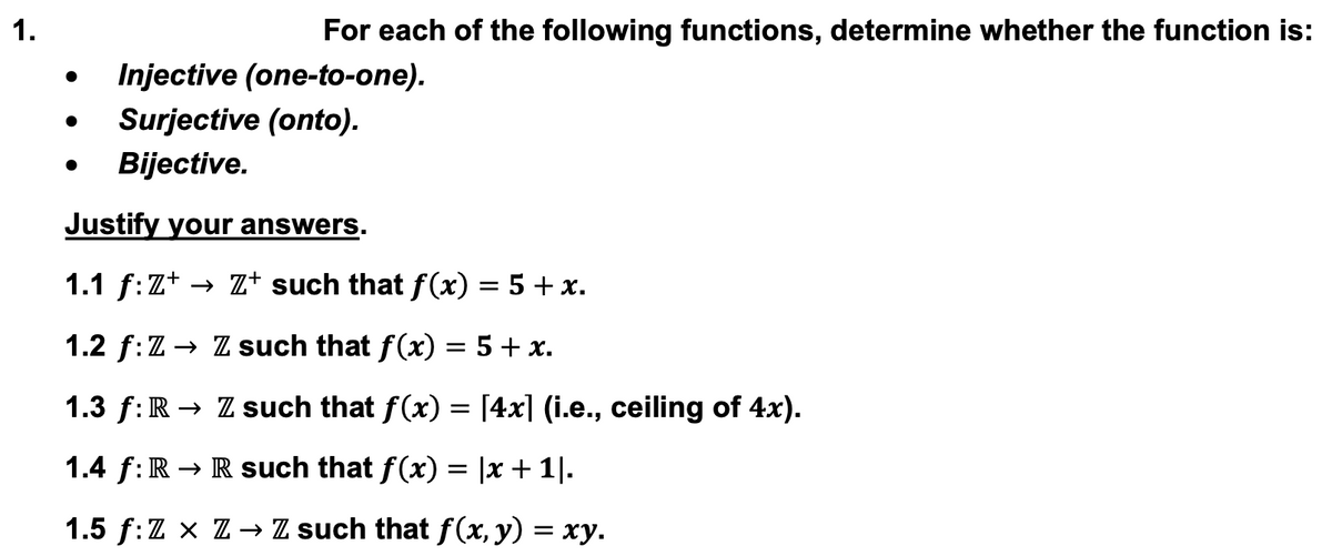 1.
•
For each of the following functions, determine whether the function is:
Injective (one-to-one).
●
Surjective (onto).
Bijective.
Justify your answers.
1.1 ƒ:Z+ → Z+ such that f(x) = 5 + x.
1.2 f:Z → Z such that f(x) = 5 + x.
1.3 f: R → Z such that f(x) = [4x] (i.e., ceiling of 4x).
1.4 f: R→ R such that f(x) = |x + 1|.
1.5 ƒ:Z × Z → Z such that f(x, y) = xy.