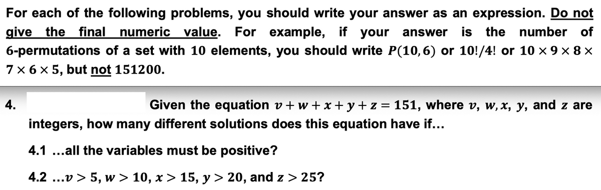 For each of the following problems, you should write your answer as an expression. Do not
give the final numeric value. For example, if your answer is the number of
6-permutations of a set with 10 elements, you should write P(10,6) or 10!/4! or 10 × 9 × 8 ×
7 × 6 × 5, but not 151200.
4.
Given the equation v+w+x+y+z = 151, where v, w, x, y, and z are
integers, how many different solutions does this equation have if……
4.1...all the variables must be positive?
4.2 ...v > 5, w > 10, x > 15, y > 20, and z > 25?