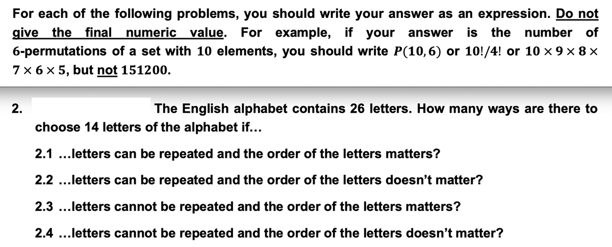 For each of the following problems, you should write your answer as an expression. Do not
give the final numeric value. For example, if your answer is the number of
6-permutations of a set with 10 elements, you should write P(10,6) or 10!/4! or 10 × 9 × 8 ×
7 × 6 × 5, but not 151200.
2.
The English alphabet contains 26 letters. How many ways are there to
choose 14 letters of the alphabet if...
2.1 ...letters can be repeated and the order of the letters matters?
2.2...letters can be repeated and the order of the letters doesn't matter?
2.3...letters cannot be repeated and the order of the letters matters?
2.4 ...letters cannot be repeated and the order of the letters doesn't matter?