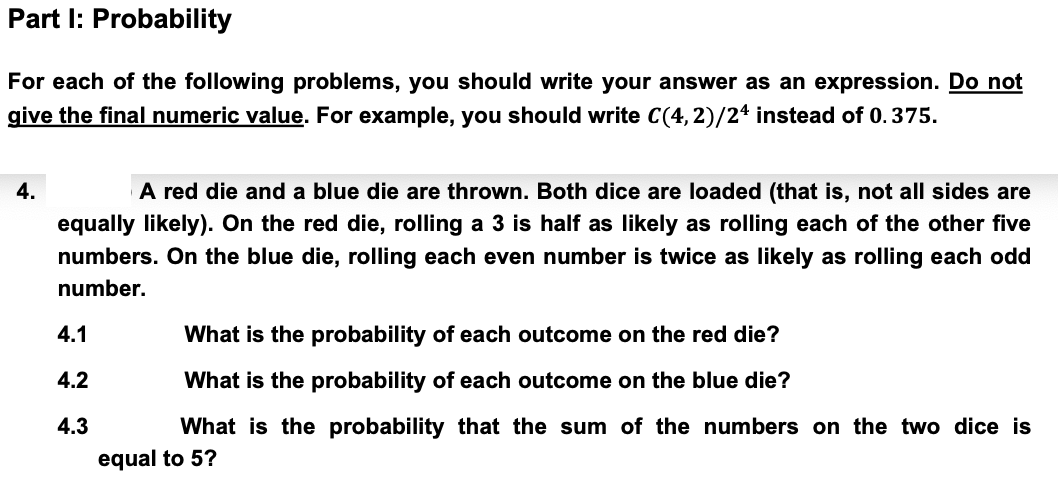 Part I: Probability
For each of the following problems, you should write your answer as an expression. Do not
give the final numeric value. For example, you should write C(4,2)/24 instead of 0.375.
4.
A red die and a blue die are thrown. Both dice are loaded (that is, not all sides are
equally likely). On the red die, rolling a 3 is half as likely as rolling each of the other five
numbers. On the blue die, rolling each even number is twice as likely as rolling each odd
number.
4.1
4.2
4.3
What is the probability of each outcome on the red die?
What is the probability of each outcome on the blue die?
What is the probability that the sum of the numbers on the two dice is
equal to 5?