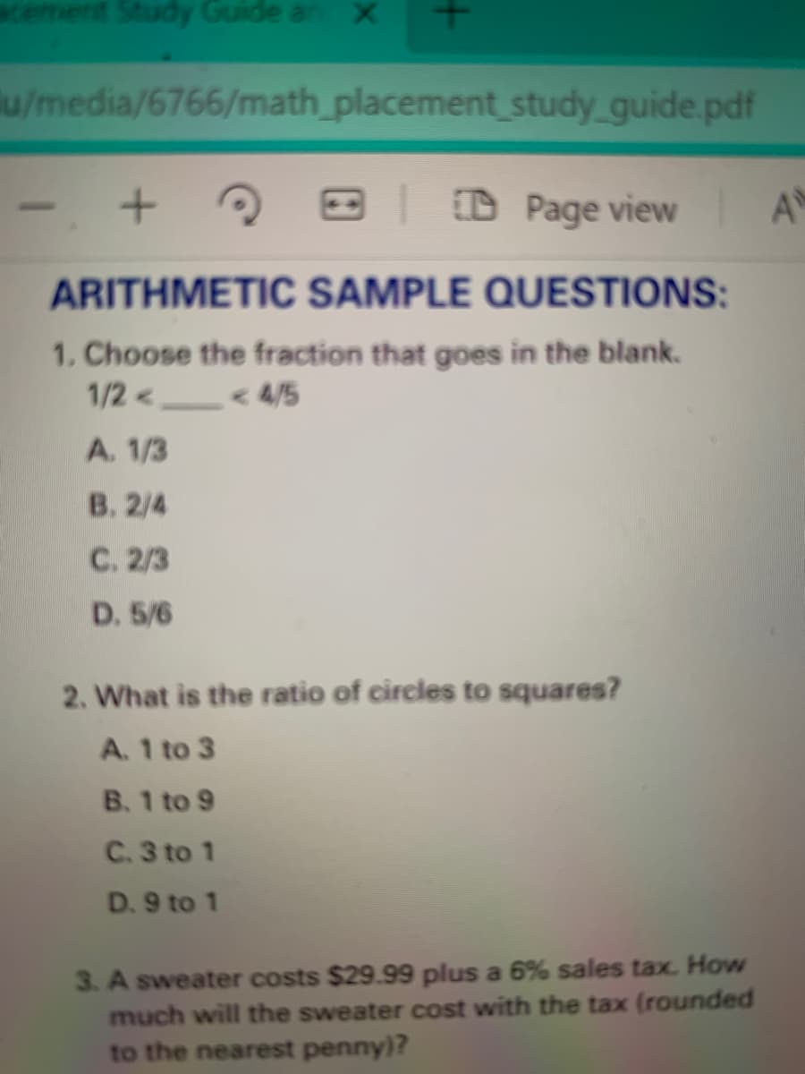 ement Study Guide an X
u/media/6766/math_placement study guide.pdf
+ ?
Page view A
ARITHMETIC SAMPLE QUESTIONS:
1. Choose the fraction that goes in the blank.
1/2 <<
< 4/5
A. 1/3
B. 2/4
C. 2/3
D. 5/6
2. What is the ratio of circles to squares?
A. 1 to 3
B. 1 to 9
C. 3 to 1
D. 9 to 1
3. A sweater costs $29.99 plus a 6% sales tax. How
much will the sweater cost with the tax (rounded
to the nearest penny)?