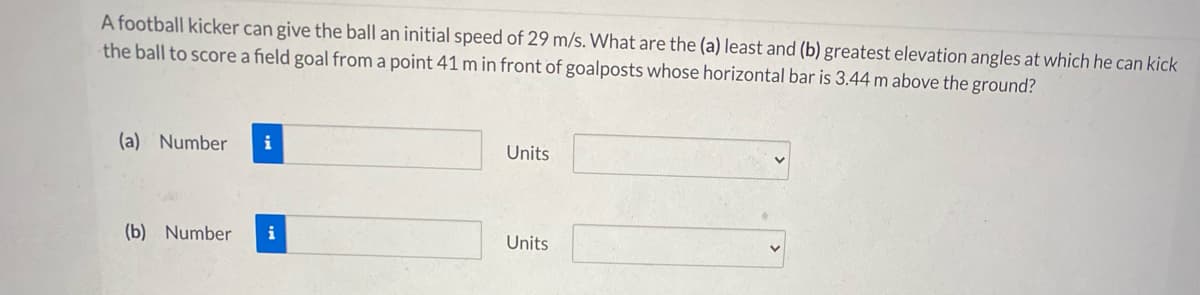 A football kicker can give the ball an initial speed of 29 m/s. What are the (a) least and (b) greatest elevation angles at which he can kick
the ball to score a field goal from a point 41 m in front of goalposts whose horizontal bar is 3.44 m above the ground?
(a) Number
i
Units
(b) Number
i
Units
