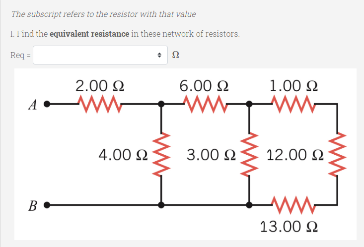 The subscript refers to the resistor with that value
I. Find the equivalent resistance in these network of resistors.
Re =
2.00 N
6.00 N
1.00 N
A
4.00 N
3.00 2
12.00 2
Innd
В
13.00 N
