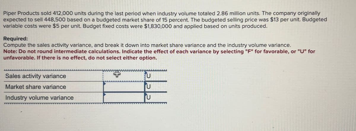 Piper Products sold 412,000 units during the last period when industry volume totaled 2.86 million units. The company originally
expected to sell 448,500 based on a budgeted market share of 15 percent. The budgeted selling price was $13 per unit. Budgeted
variable costs were $5 per unit. Budget fixed costs were $1,830,000 and applied based on units produced.
Required:
Compute the sales activity variance, and break it down into market share variance and the industry volume variance.
Note: Do not round intermediate calculations. Indicate the effect of each variance by selecting "F" for favorable, or "U" for
unfavorable. If there is no effect, do not select either option.
Sales activity variance
Market share variance
Industry volume variance
++
EU
U
บ
