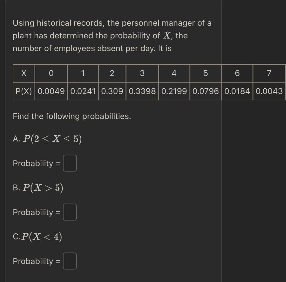 Using historical records, the personnel manager of a
plant has determined the probability of X, the
number of employees absent per day. It is
X
0
1
2
3
4
5
6
7
P(X) 0.0049 0.0241 0.309 0.3398 0.2199 0.0796 | 0.0184 0.0043
Find the following probabilities.
A. P(2≤ X ≤5)
Probability =
B. P(X > 5)
Probability =
C.P(X <4)
Probability =