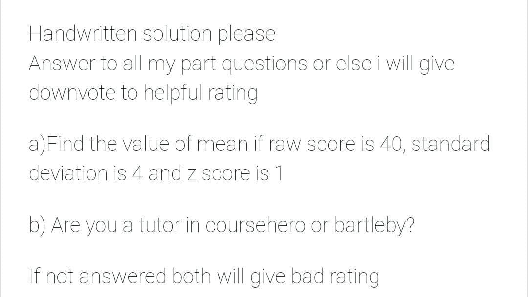 Handwritten solution please
Answer to all my part questions or else i will give
downvote to helpful rating
a)Find the value of mean if raw score is 40, standard
deviation is 4 and z score is 1
b) Are you a tutor in coursehero or bartleby?
If not answered both will give bad rating