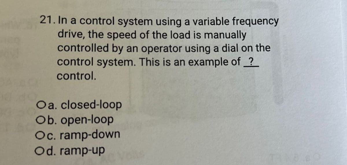 21. In a control system using a variable frequency
drive, the speed of the load is manually
controlled by an operator using a dial on the
control system. This is an example of ?
control.
Oa. closed-loop
Ob. open-loop
Oc. ramp-down
Od. ramp-up