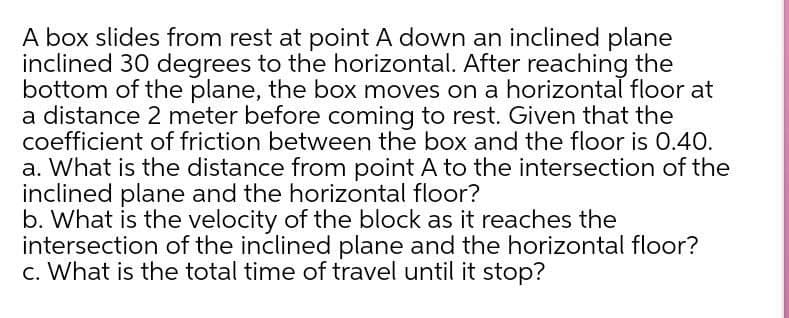 A box slides from rest at point A down an inclined plane
inclined 30 degrees to the horizontal. After reaching the
bottom of the plane, the box moves on a horizontal floor at
a distance 2 meter before coming to rest. Given that the
coefficient of friction between the box and the floor is 0.40.
a. What is the distance from point A to the intersection of the
inclined plane and the horizontal floor?
b. What is the velocity of the block as it reaches the
intersection of the inclined plane and the horizontal floor?
c. What is the total time of travel until it stop?

