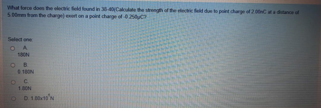 What force does the electric field found in 38-40(Calculate the strength of the electric field due to point charge of 2.00nC at a distance of
5.00mm from the charge) exert on a point charge of -0.250uC?
Select one:
A.
180N
B.
0.180N
C.
1.80N
D. 1.80x10'N
